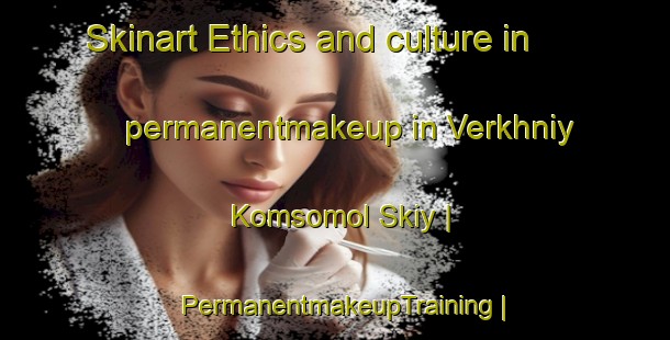 Skinart Ethics and culture in permanentmakeup in Verkhniy Komsomol Skiy | PermanentmakeupTraining | PermanentmakeupClasses | SkinartTraining-Uzbekistan